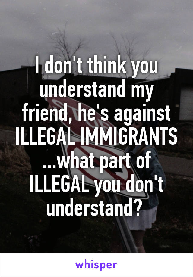 I don't think you understand my friend, he's against ILLEGAL IMMIGRANTS ...what part of ILLEGAL you don't understand? 