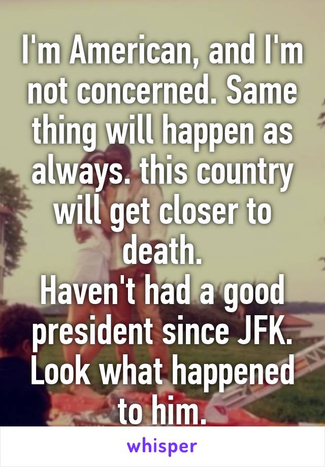 I'm American, and I'm not concerned. Same thing will happen as always. this country will get closer to death.
Haven't had a good president since JFK. Look what happened to him.