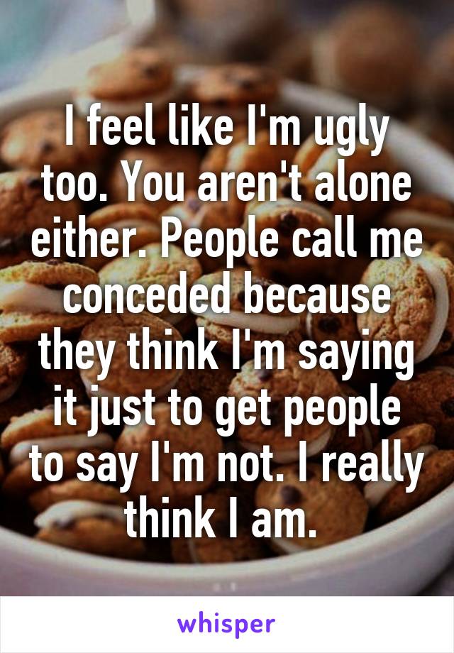 I feel like I'm ugly too. You aren't alone either. People call me conceded because they think I'm saying it just to get people to say I'm not. I really think I am. 