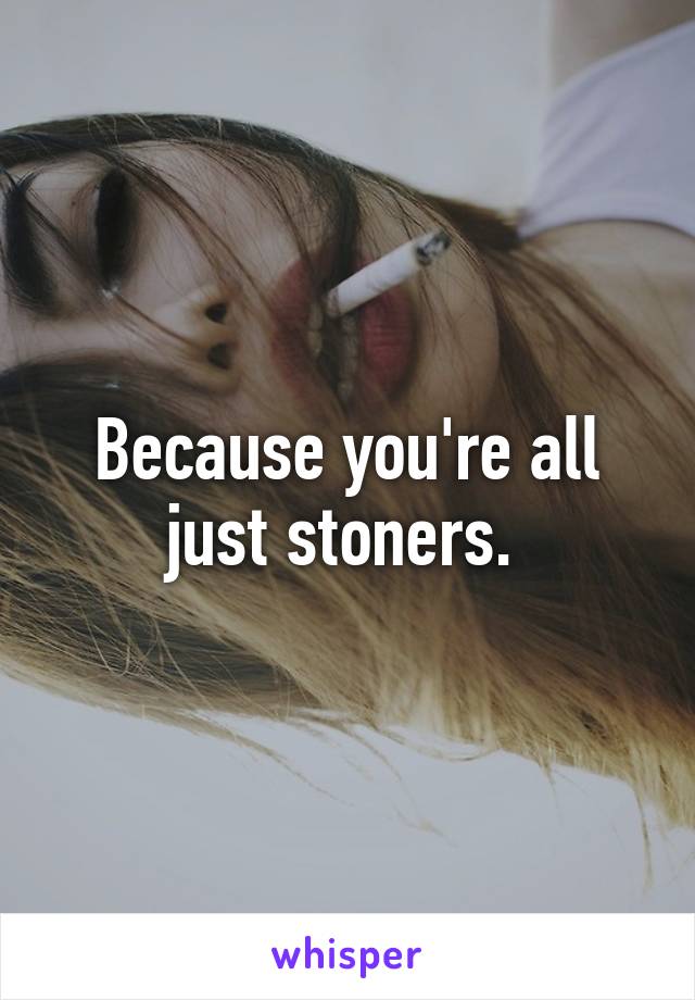 Because you're all just stoners. 