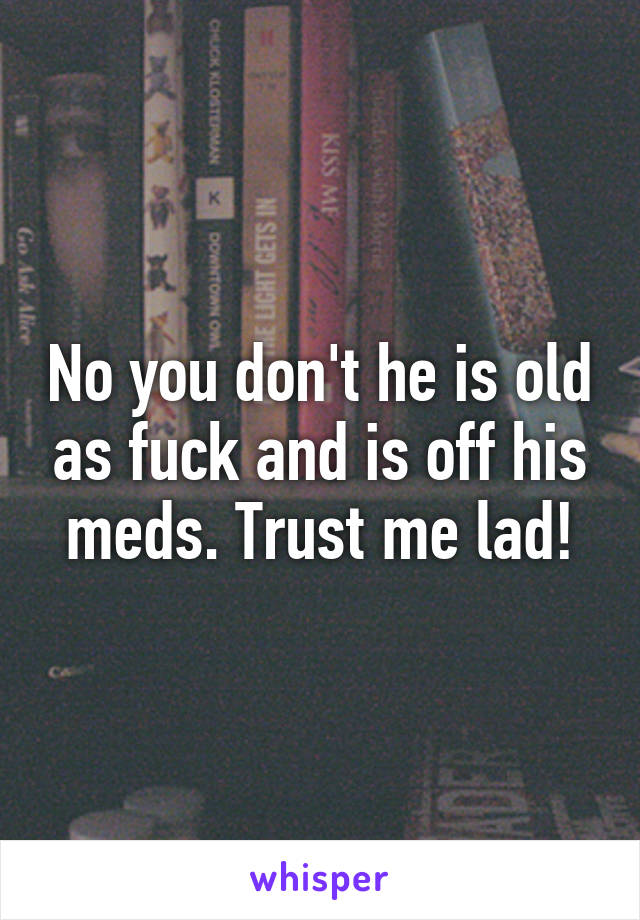 No you don't he is old as fuck and is off his meds. Trust me lad!