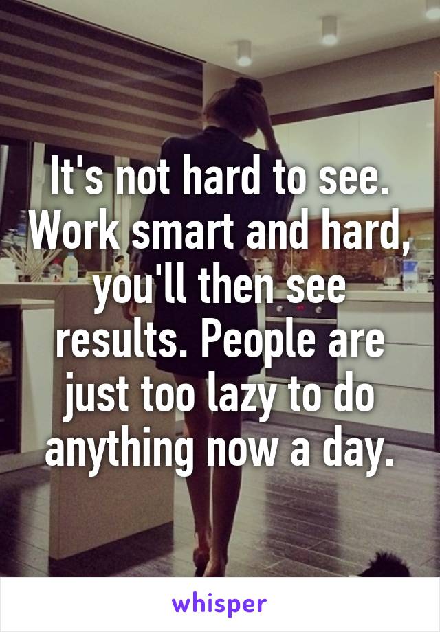 It's not hard to see. Work smart and hard, you'll then see results. People are just too lazy to do anything now a day.