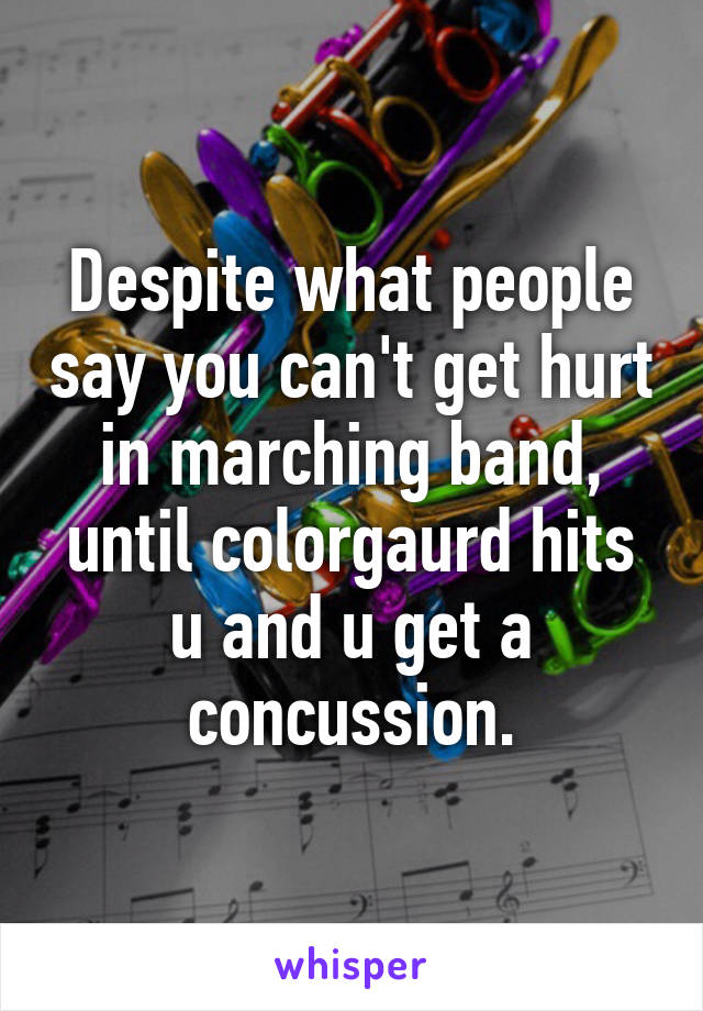 Despite what people say you can't get hurt in marching band, until colorgaurd hits u and u get a concussion.
