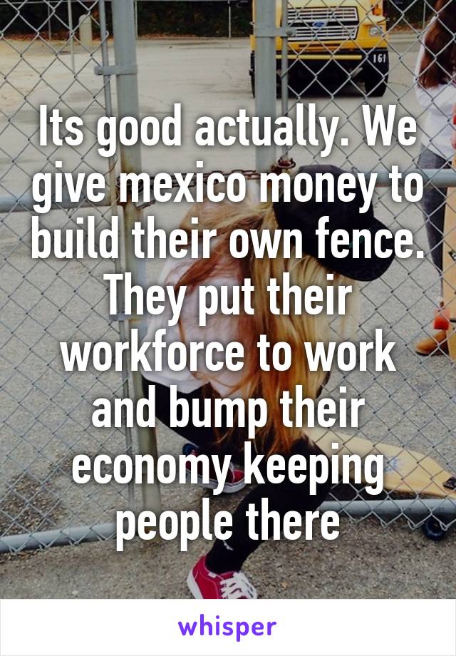 Its good actually. We give mexico money to build their own fence. They put their workforce to work and bump their economy keeping people there