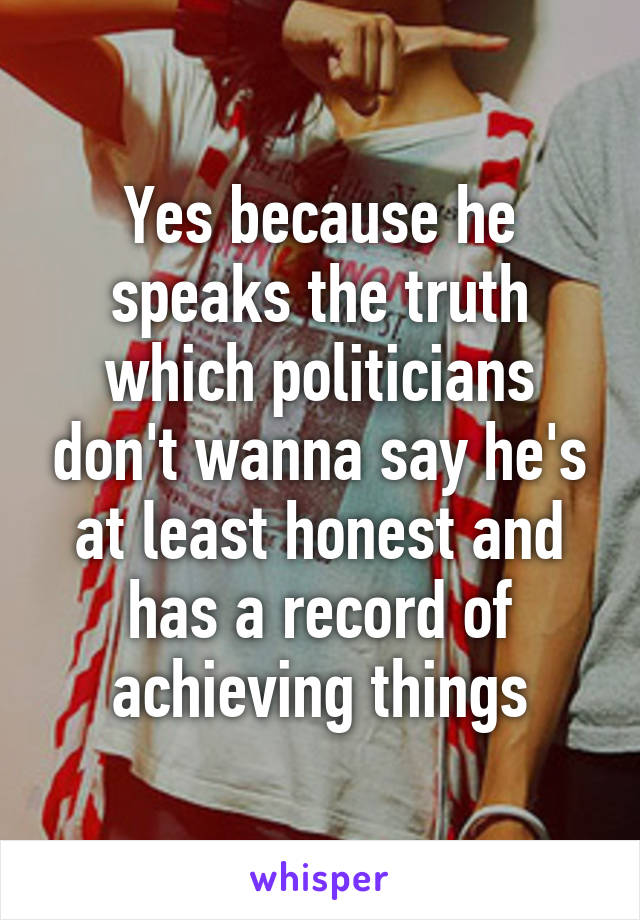 Yes because he speaks the truth which politicians don't wanna say he's at least honest and has a record of achieving things