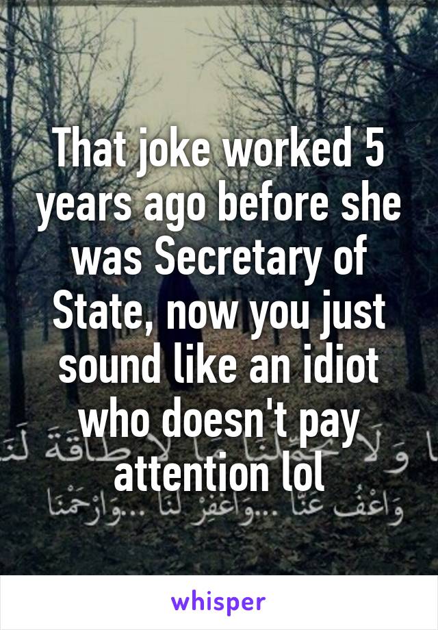 That joke worked 5 years ago before she was Secretary of State, now you just sound like an idiot who doesn't pay attention lol