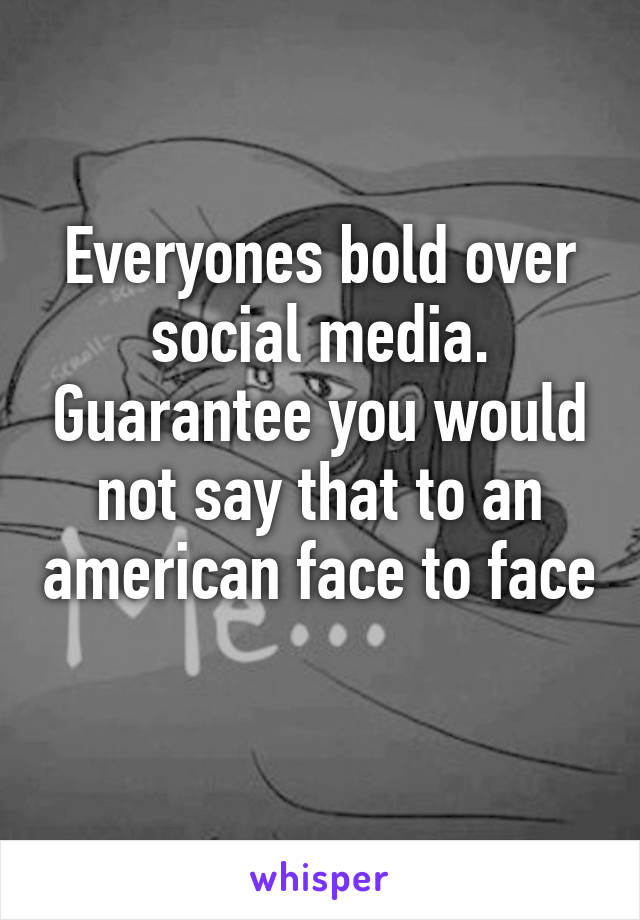 Everyones bold over social media. Guarantee you would not say that to an american face to face 