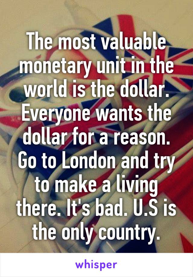 The most valuable monetary unit in the world is the dollar. Everyone wants the dollar for a reason. Go to London and try to make a living there. It's bad. U.S is the only country.