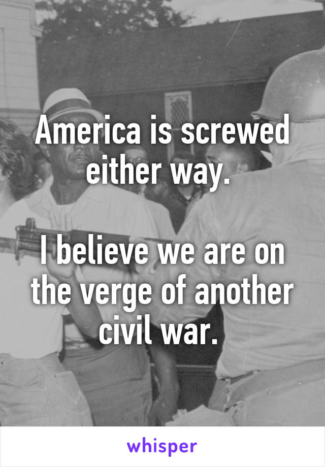 America is screwed either way. 

I believe we are on the verge of another civil war. 