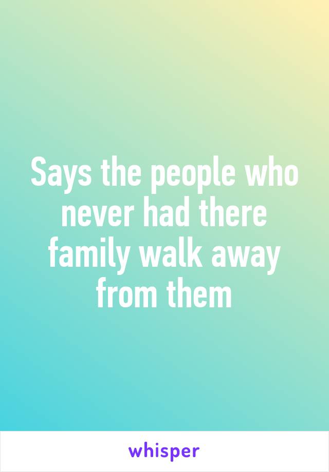 Says the people who never had there family walk away from them