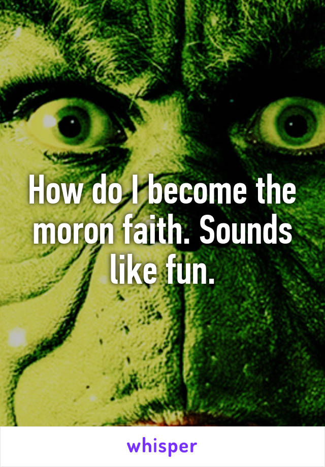 How do I become the moron faith. Sounds like fun.