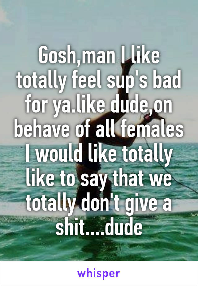 Gosh,man I like totally feel sup's bad for ya.like dude,on behave of all females I would like totally like to say that we totally don't give a shit....dude