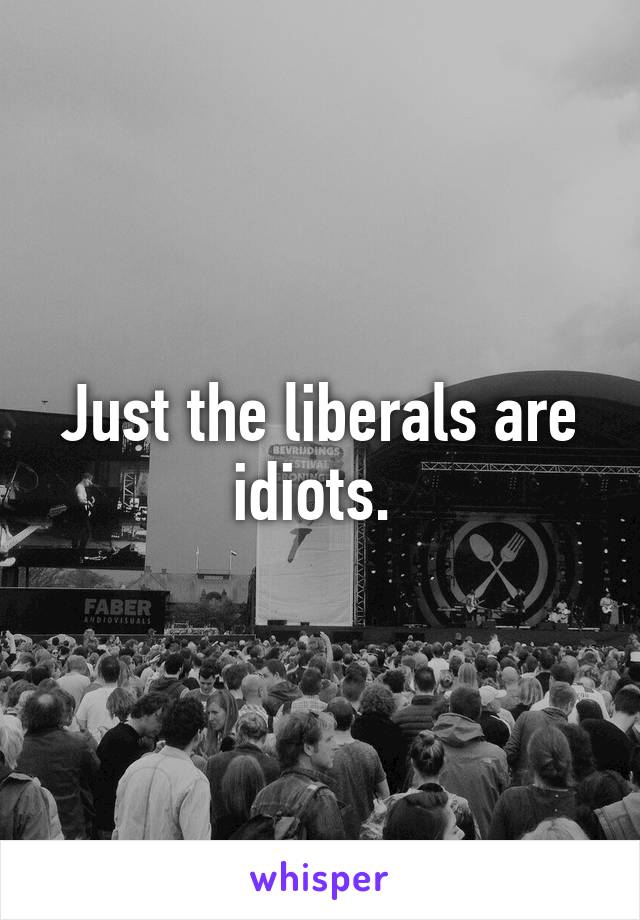 Just the liberals are idiots. 