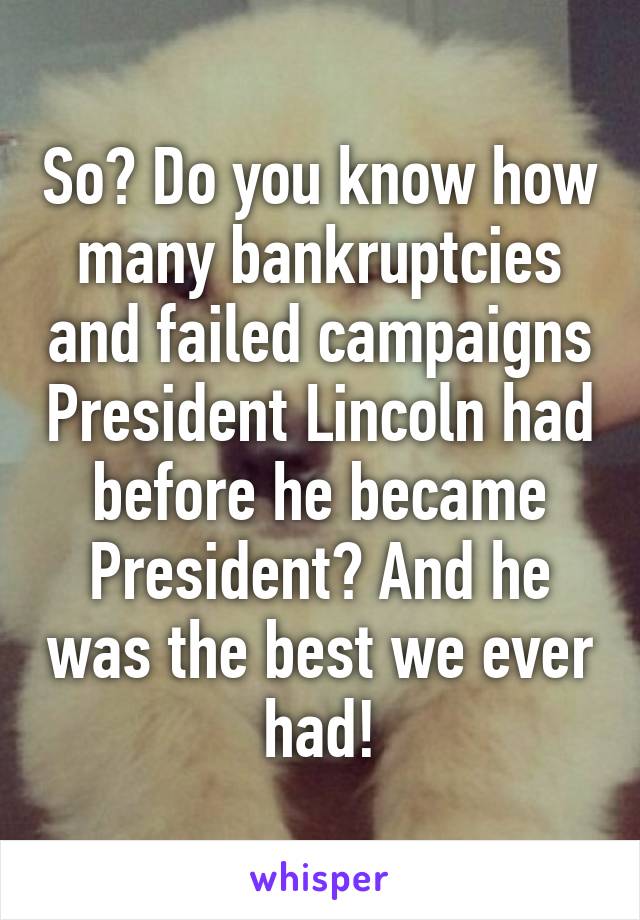 So? Do you know how many bankruptcies and failed campaigns President Lincoln had before he became President? And he was the best we ever had!