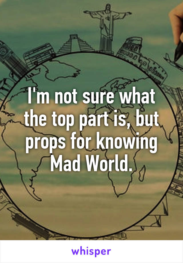 I'm not sure what
the top part is, but
props for knowing
Mad World.