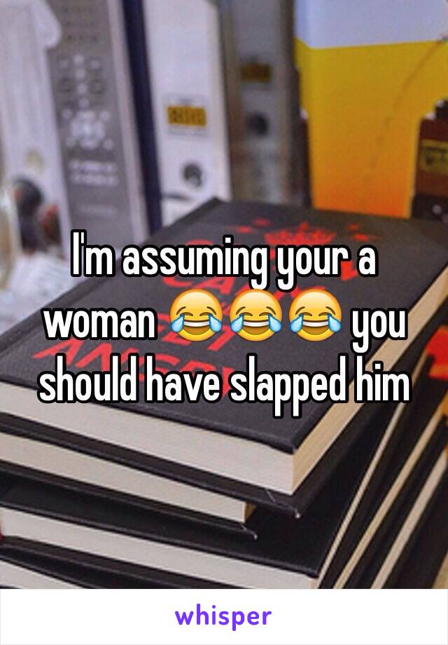 I'm assuming your a woman 😂😂😂 you should have slapped him