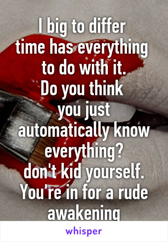 I big to differ 
time has everything 
to do with it.
Do you think 
you just automatically know everything?
don't kid yourself.
You're in for a rude awakening