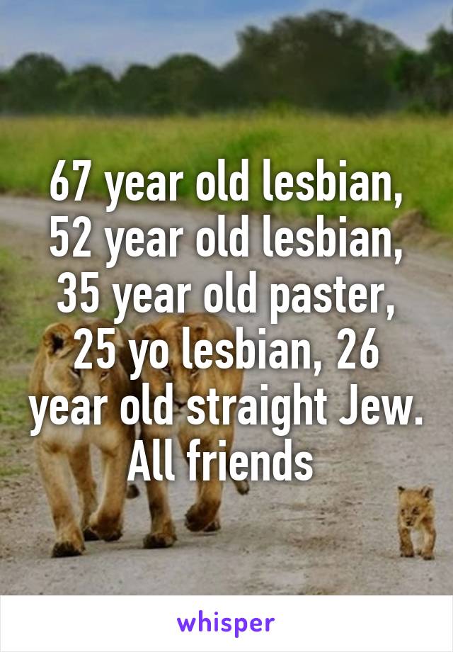 67 year old lesbian, 52 year old lesbian, 35 year old paster, 25 yo lesbian, 26 year old straight Jew. All friends 