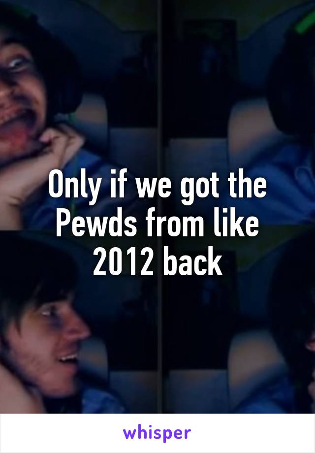 Only if we got the Pewds from like 2012 back