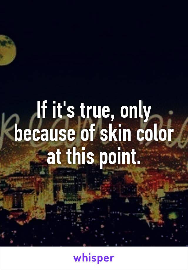 If it's true, only because of skin color at this point.