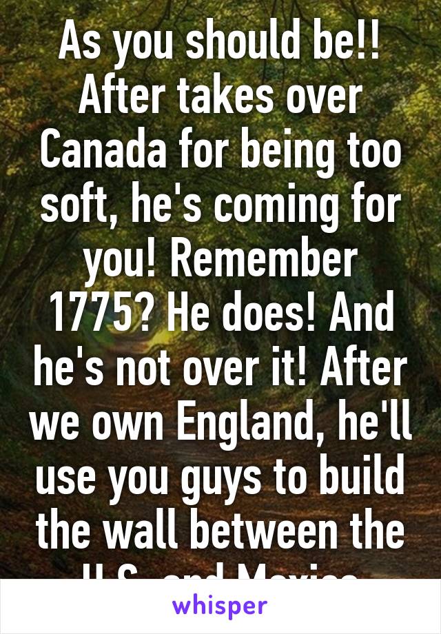 As you should be!! After takes over Canada for being too soft, he's coming for you! Remember 1775? He does! And he's not over it! After we own England, he'll use you guys to build the wall between the U.S. and Mexico