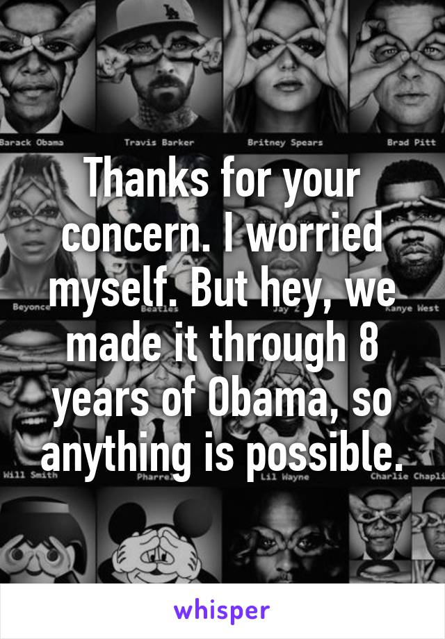 Thanks for your concern. I worried myself. But hey, we made it through 8 years of Obama, so anything is possible.