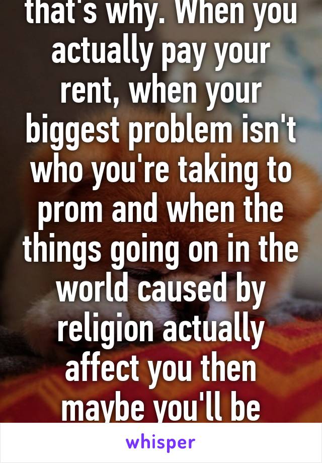 Because you're kids that's why. When you actually pay your rent, when your biggest problem isn't who you're taking to prom and when the things going on in the world caused by religion actually affect you then maybe you'll be whistling a different tune. 