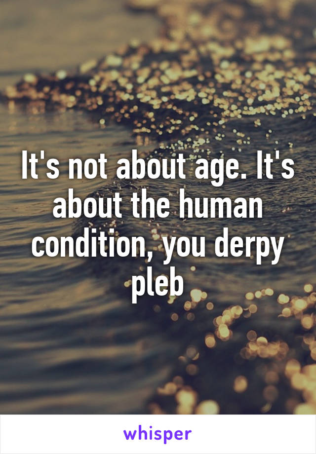 It's not about age. It's about the human condition, you derpy pleb