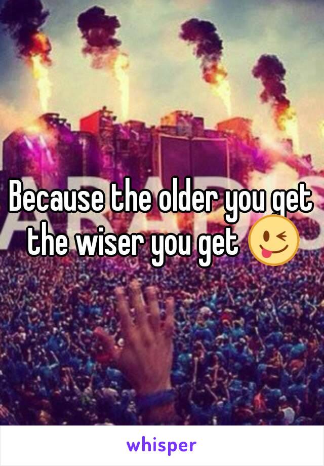 Because the older you get the wiser you get 😜