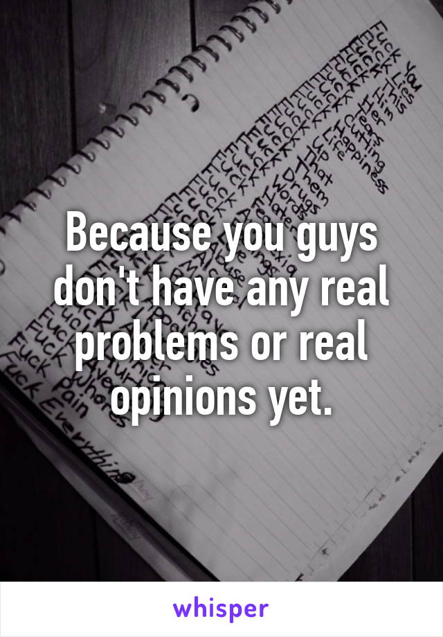 Because you guys don't have any real problems or real opinions yet.