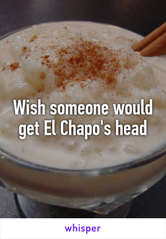 Wish someone would get El Chapo's head