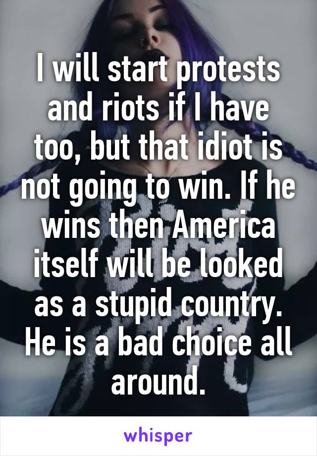 I will start protests and riots if I have too, but that idiot is not going to win. If he wins then America itself will be looked as a stupid country. He is a bad choice all around.