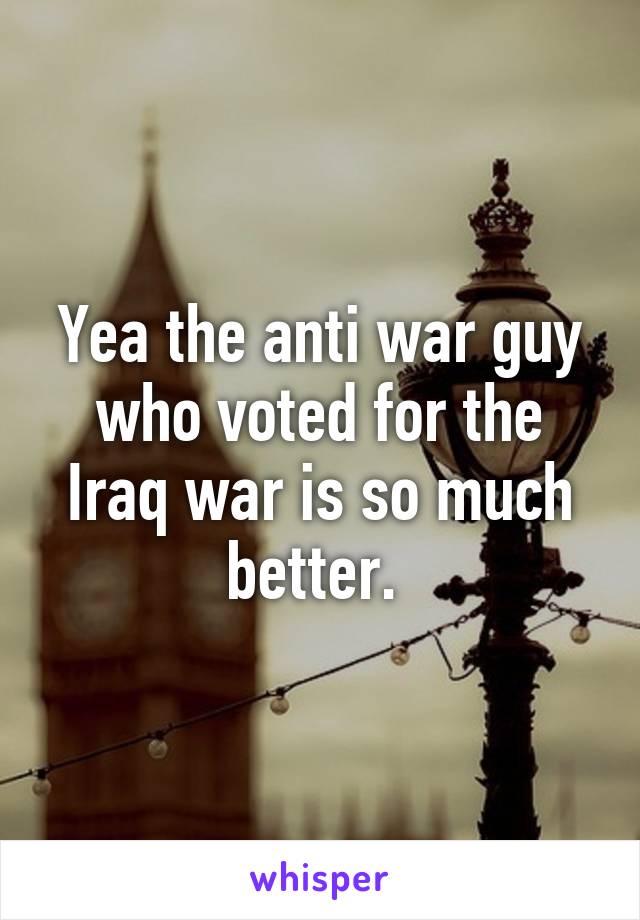 Yea the anti war guy who voted for the Iraq war is so much better. 