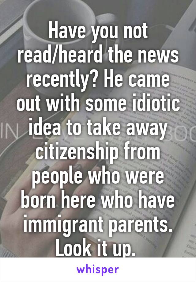 Have you not read/heard the news recently? He came out with some idiotic idea to take away citizenship from people who were born here who have immigrant parents. Look it up. 