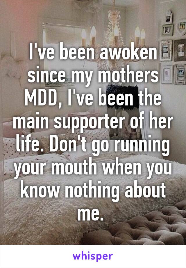 I've been awoken since my mothers MDD, I've been the main supporter of her life. Don't go running your mouth when you know nothing about me. 