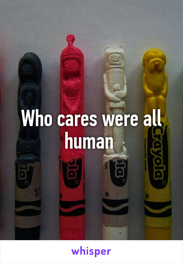 Who cares were all human 