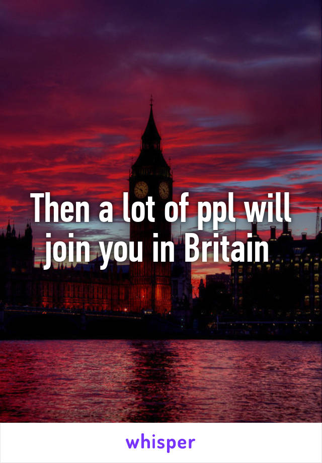 Then a lot of ppl will join you in Britain 