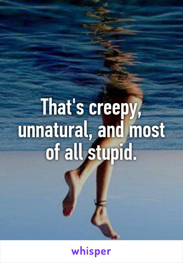 That's creepy, unnatural, and most of all stupid.