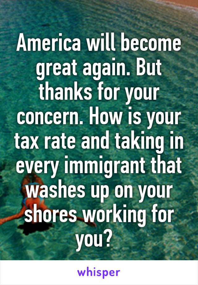 America will become great again. But thanks for your concern. How is your tax rate and taking in every immigrant that washes up on your shores working for you?  