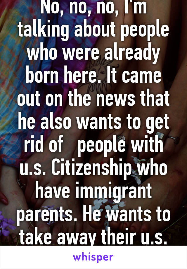 No, no, no, I'm talking about people who were already born here. It came out on the news that he also wants to get rid of   people with u.s. Citizenship who have immigrant parents. He wants to take away their u.s. Citizenship.  