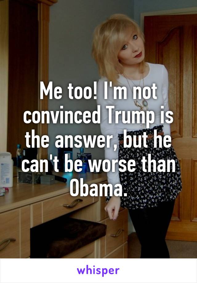 Me too! I'm not convinced Trump is the answer, but he can't be worse than Obama.