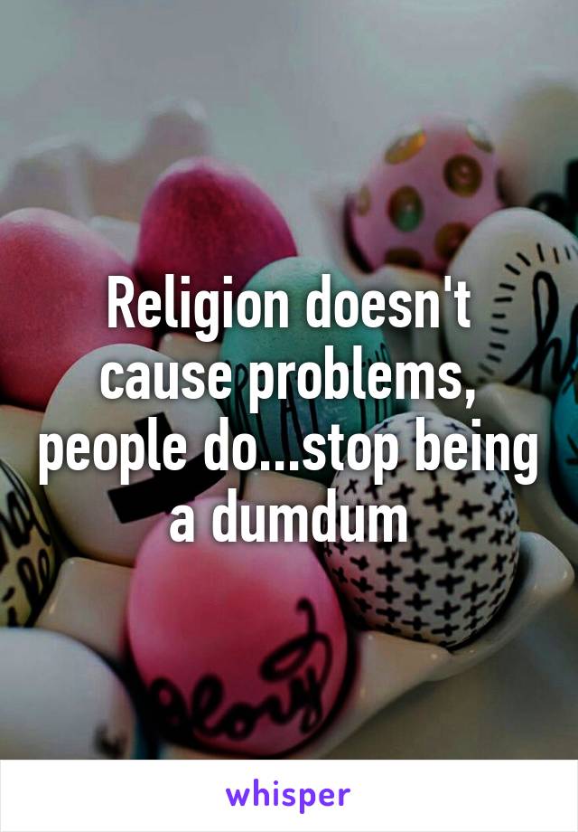 Religion doesn't cause problems, people do...stop being a dumdum