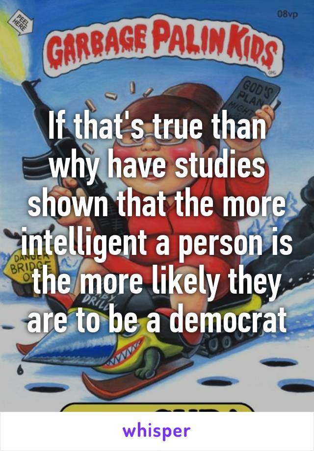 If that's true than why have studies shown that the more intelligent a person is the more likely they are to be a democrat