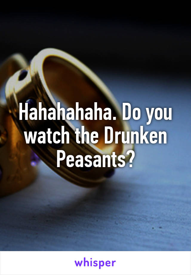 Hahahahaha. Do you watch the Drunken Peasants?