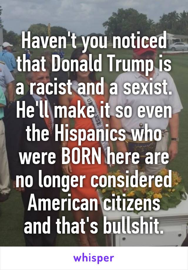 Haven't you noticed that Donald Trump is a racist and a sexist. He'll make it so even the Hispanics who were BORN here are no longer considered American citizens and that's bullshit.