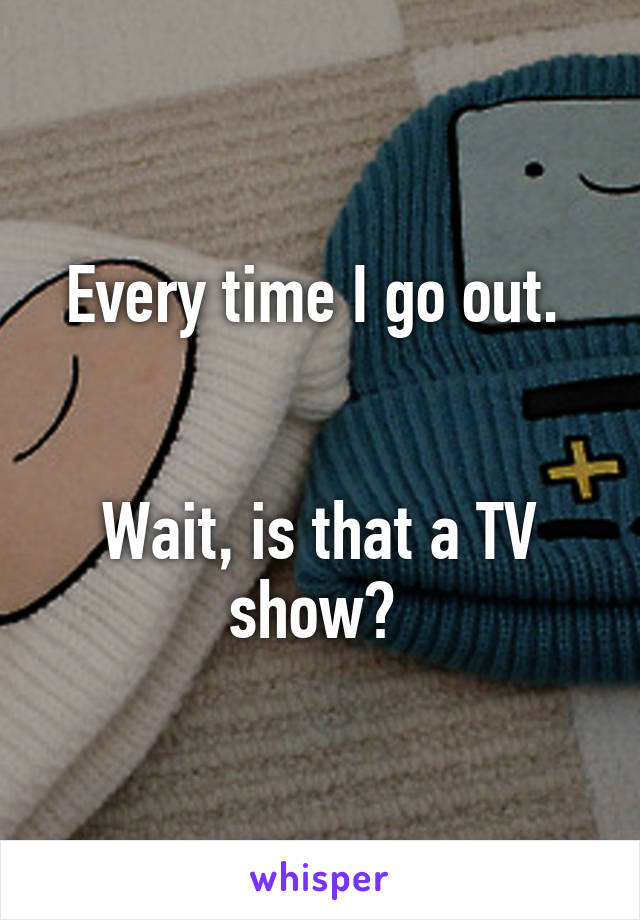 Every time I go out. 


Wait, is that a TV show? 