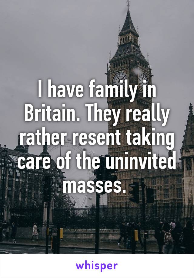 I have family in Britain. They really rather resent taking care of the uninvited masses. 