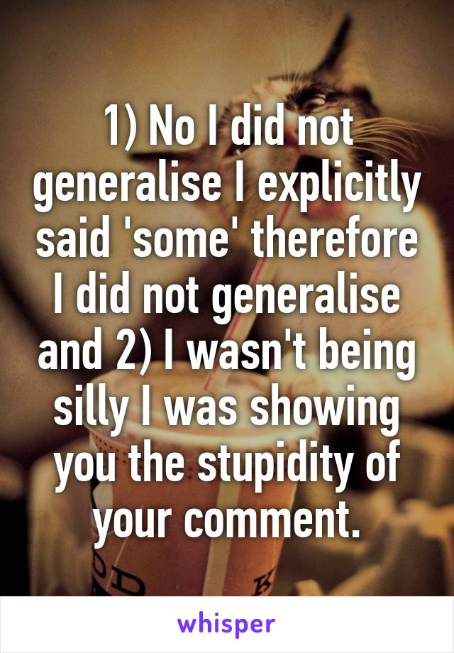 1) No I did not generalise I explicitly said 'some' therefore I did not generalise and 2) I wasn't being silly I was showing you the stupidity of your comment.