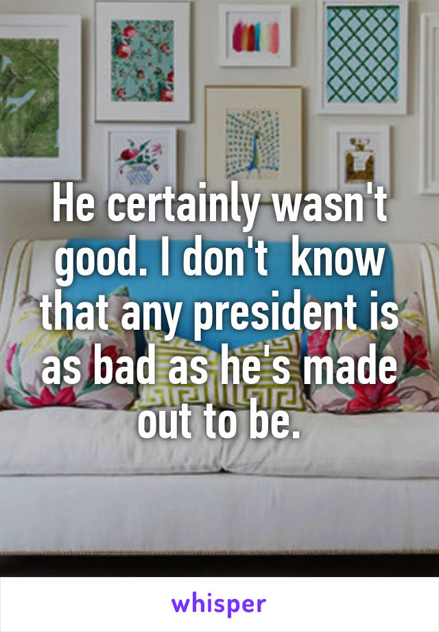 He certainly wasn't good. I don't  know that any president is as bad as he's made out to be.