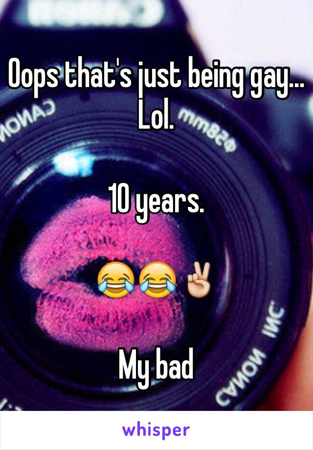 Oops that's just being gay... Lol.

10 years. 

😂😂✌️

My bad